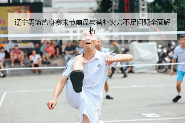 辽宁男篮热身赛末节崩盘与替补火力不足问题全面解析 - Kaiyun